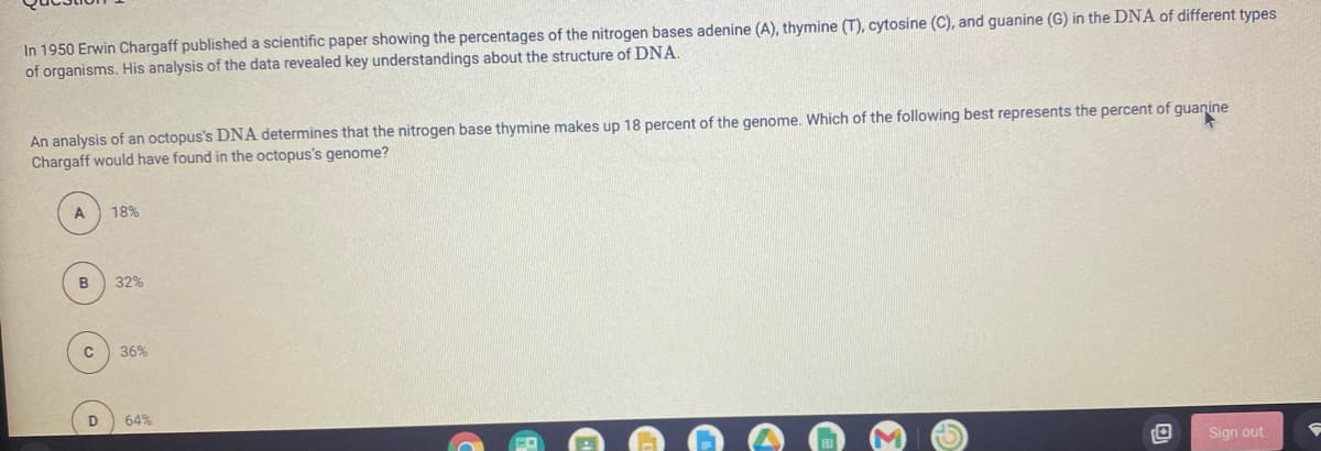 In 1950 Erwin Chargaff published a scientific paper showing the percentages of the nitrogen bases adenine (A), thymine (T), cytosine (C), and guanine (G) in the DNA of different types
of organisms. His analysis of the data revealed key understandings about the structure of DNA.
An analysis of an octopus's DNA determines that the nitrogen base thymine makes up 18 percent of the genome. Which of the following best represents the percent of guanine
Chargaff would have found in the octopus's genome?
A
18%
32%
36%
D.
64%
Sign out
