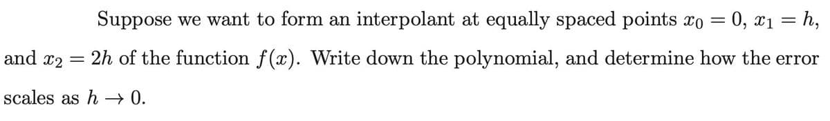 Suppose we want to form an interpolant at equally spaced points xo = 0, x1 = h,
and x2 = 2h of the function f(x). Write down the polynomial, and determine how the error
scales as h – 0.
