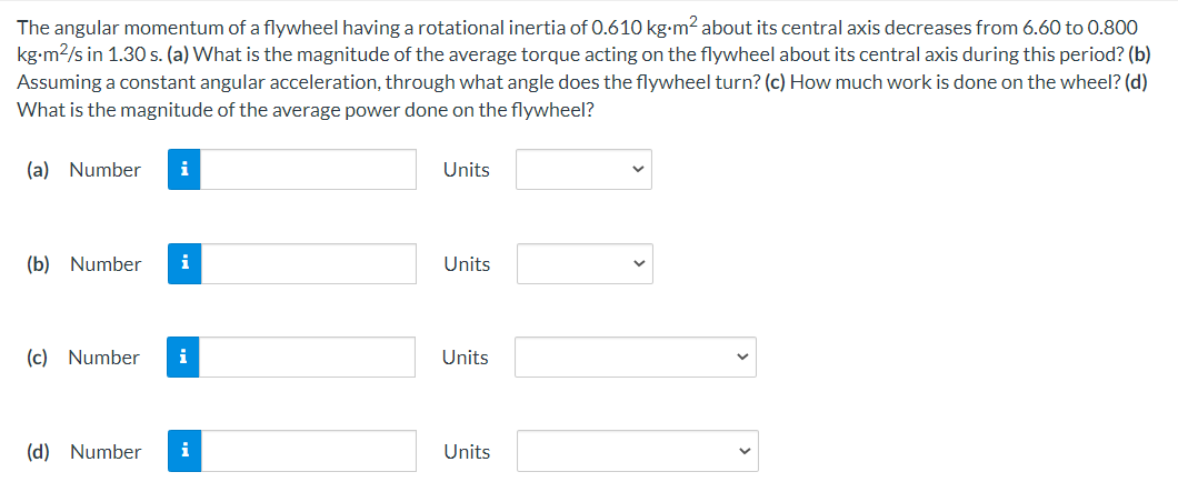 The angular momentum of a flywheel having a rotational inertia of 0.610 kg-m² about its central axis decreases from 6.60 to 0.800
kg-m2/s in 1.30 s. (a) What is the magnitude of the average torque acting on the flywheel about its central axis during this period? (b)
Assuming a constant angular acceleration, through what angle does the flywheel turn? (c) How much work is done on the wheel? (d)
What is the magnitude of the average power done on the flywheel?
(a) Number
i
Units
(b) Number
i
Units
(c) Number
i
Units
(d) Number
i
Units
