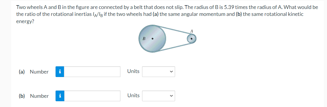 Two wheels A and B in the figure are connected by a belt that does not slip. The radius of B is 5.39 times the radius of A. What would be
the ratio of the rotational inertias lA/IR if the two wheels had (a) the same angular momentum and (b) the same rotational kinetic
energy?
B
(a) Number
i
Units
(b) Number
i
Units
