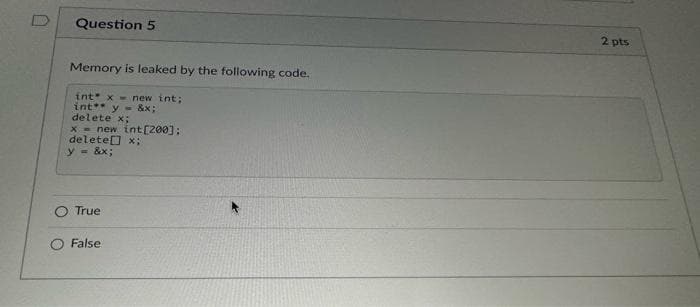 Question 5
Memory is leaked by the following code.
int x-new int;
int** y=&x;
delete x;
x= new int[200];
delete[] x;
y = &x;
True
False
2 pts