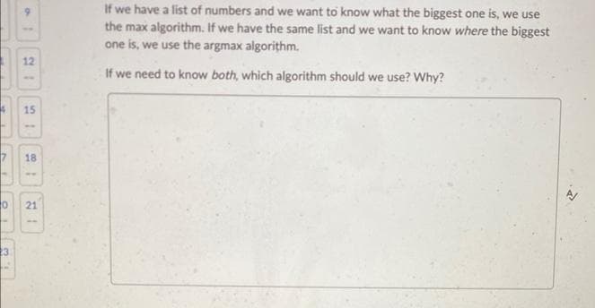 4
0
23
15
-
18
ww
21
If we have a list of numbers and we want to know what the biggest one is, we use
the max algorithm. If we have the same list and we want to know where the biggest
one is, we use the argmax algorithm.
If we need to know both, which algorithm should we use? Why?