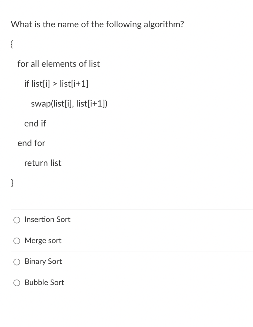 What is the name of the following algorithm?
{
}
for all elements of list
if list[i]> list[i+1]
swap(list[i], list[i+1])
end if
end for
return list
Insertion Sort
Merge sort
O Binary Sort
Bubble Sort