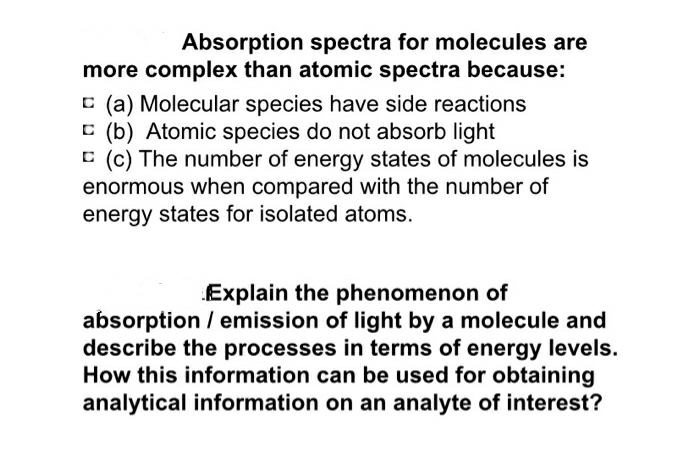 Absorption spectra for molecules are
more complex than atomic spectra because:
E (a) Molecular species have side reactions
C (b) Atomic species do not absorb light
C (c) The number of energy states of molecules is
enormous when compared with the number of
energy states for isolated atoms.
