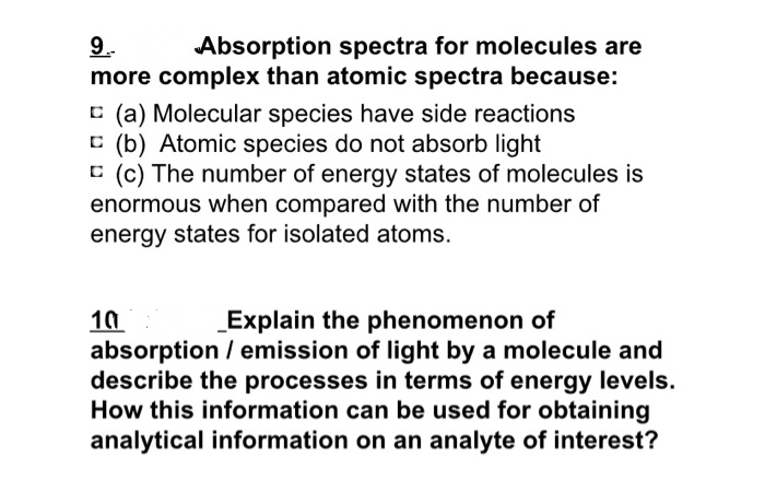 9.
Absorption spectra for molecules are
more complex than atomic spectra because:
C (a) Molecular species have side reactions
C (b) Atomic species do not absorb light
C (c) The number of energy states of molecules is
enormous when compared with the number of
energy states for isolated atoms.
10
absorption / emission of light by a molecule and
describe the processes in terms of energy levels.
How this information can be used for obtaining
analytical information on an analyte of interest?
Explain the phenomenon of
