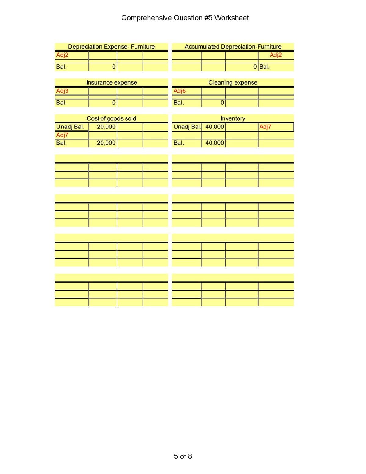 Comprehensive Question #5 Worksheet
Depreciation Expense- Furniture
Adj2
Accumulated Depreciation-Furniture
Adj2
Bal.
O Bal.
Insurance expense
Cleaning expense
Adj3
Adj6
Bal.
Bal.
Cost of goods sold
Inventory
Unadj Bal. 40,000
Adj7
Unadj Bal.
Adj7
20,000
Bal.
20,000
Bal.
40,000
5 of 8
