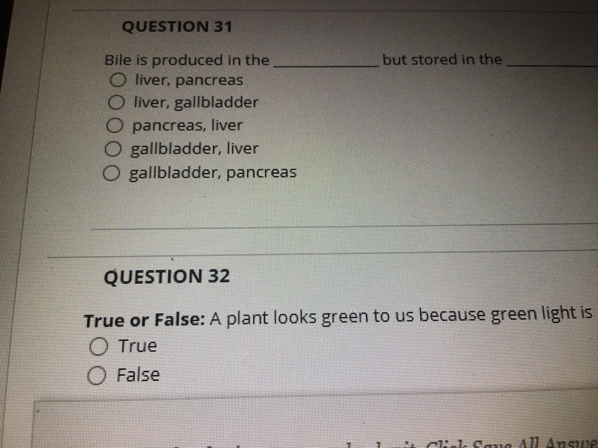 QUESTION 31
but stored in the
Bile is produced in the
O liver, pancreas
liver, gallbladder
O pancreas, liver
O gallbladder, liver
O gallbladder, pancreas
QUESTION 32
True or False: A plant looks green to us because green light is
O True
O False
74-1. cav All Ansue
