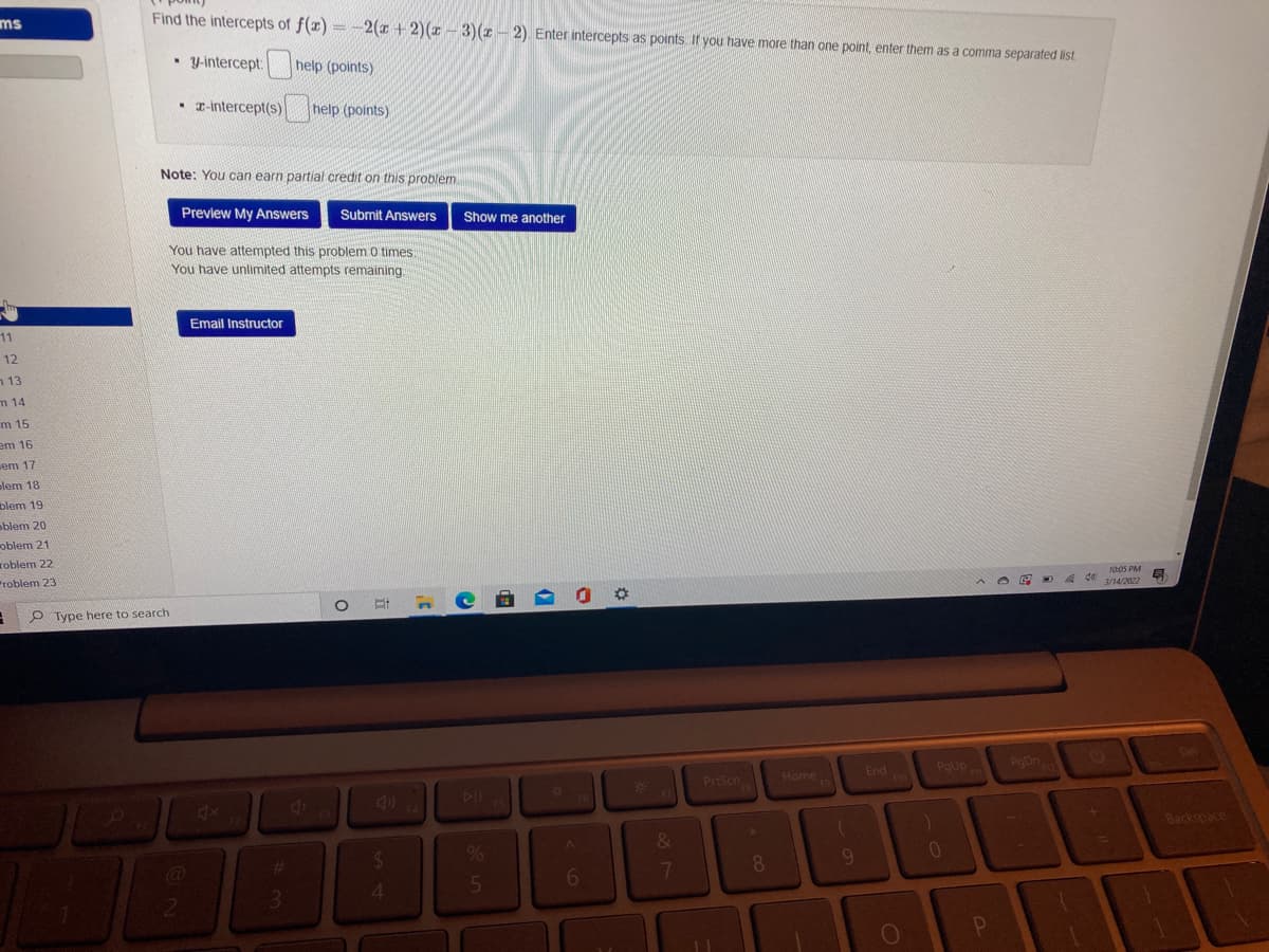 ms
Find the intercepts of f(x) = -2(x + 2)(1 - 3)(z - 2) Enter intercepts as points If you have more than one point, enter them as a comma separated list.
• Y-intercept:
help (points)
• T-intercept(s)
help (points)
Note: You can earn partial credit on this problem
Preview My Answers
Submit Answers
Show me another
You have attempted this problem 0 times
You have unlimited attempts remaining.
Email Instructor
11
12
n 13
m 14
m 15
em 16
em 17
olem 18
blem 19
oblem 20
oblem 21
roblem 22
roblem 23
1005 PM
4 d0
3/14/2022
P Type here to search
Del
Home
End
F10
PgUp
PgDn
*3
PrtScn
FB
4
DIF
FS5
Backspace
%23
5n
6.
7
3.
4

