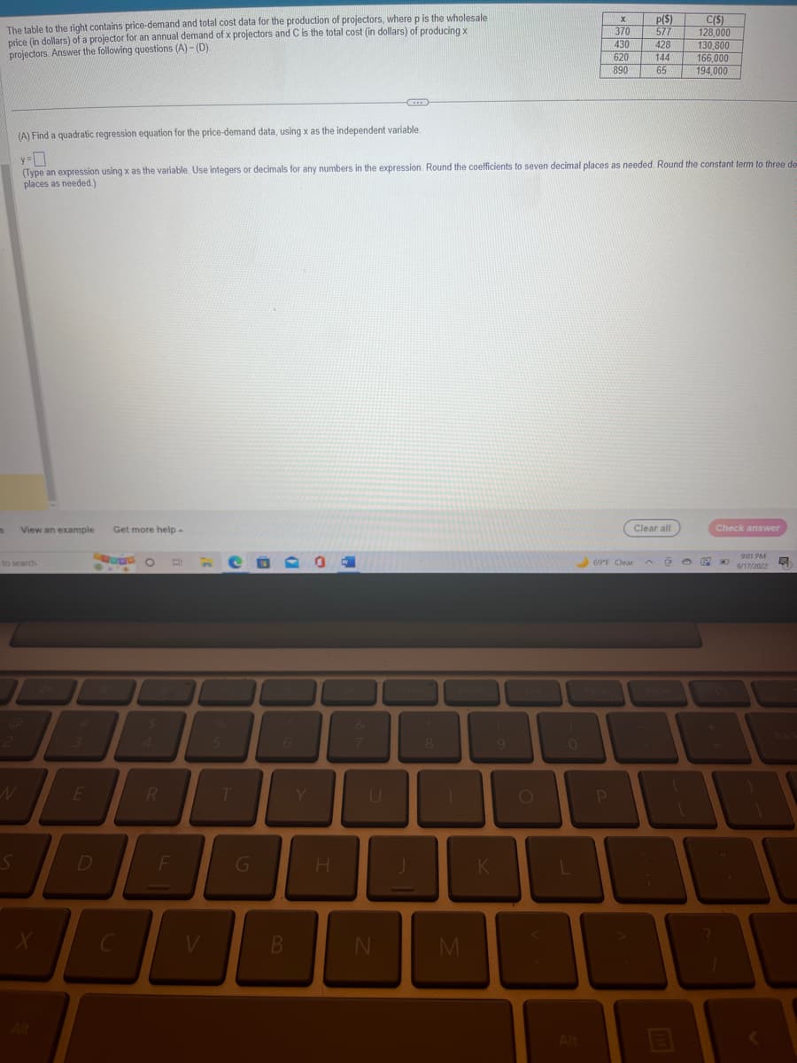 The table to the right contains price-demand and total cost data for the production of projectors, where p is the wholesale
price (in dollars) of a projector for an annual demand of x projectors and C is the total cost (in dollars) of producing x
projectors. Answer the following questions (A)-(D).
s
View an example Get more help.
to search
S
N
(A) Find a quadratic regression equation for the price-demand data, using x as the independent variable.
y-0
(Type an expression using x as the variable. Use integers or decimals for any numbers in the expression. Round the coefficients to seven decimal places as needed. Round the constant term to three des
places as needed.)
3
WER
X
O
D
$
B
F
5
T
6
B
Y
H
7
N
8
M
K
9
O
0
L
Alt
X
370
430
620
890
P
69°F Clear
p($)
577
428
144
65
Clear all
a
C($)
128,000
130.800
166,000
194,000
1
Check answer
9:01 PM
9/17/2022
4