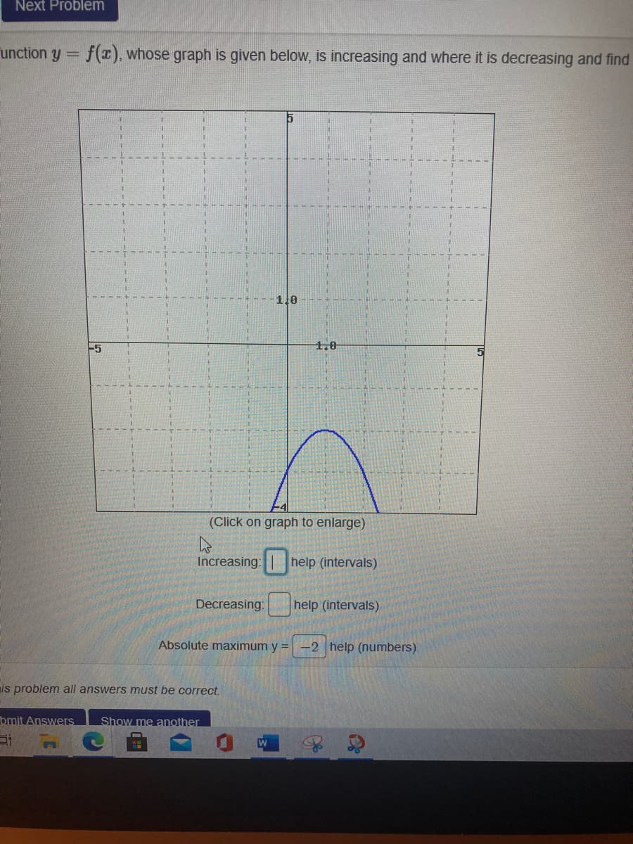 Next Problem
unction y
f(x), whose graph is given below, is increasing and where it is decreasing and find
1.0
-5
1,0
(Click on graph to enlarge)
Increasing: help (intervals)
Decreasing:
help (intervals)
Absolute maximum y = -2 help (numbers)
is problem all answers must be correct.
bmit Answers
Show me another
