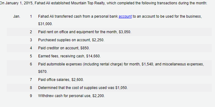 On January 1, 20Y5, Fahad Ali established Mountain Top Realty, which completed the following transactions during the month:
Jan.
1 Fahad Ali transferred cash from a personal bank account to an account to be used for the business,
$31,000.
Paid rent on office and equipment for the month, $3,050.
Purchased supplies on account, $2,250.
Paid creditor on account, $850.
Earned fees, receiving cash, $14,660.
Paid automobile expenses (including rental charge) for month, $1,540, and miscellaneous expenses,
$670.
7
Paid office salaries, $2,600.
8 Determined that the cost of supplies used was $1,050.
9
Withdrew cash for personal use, $2,200.
2
3
4
5
6