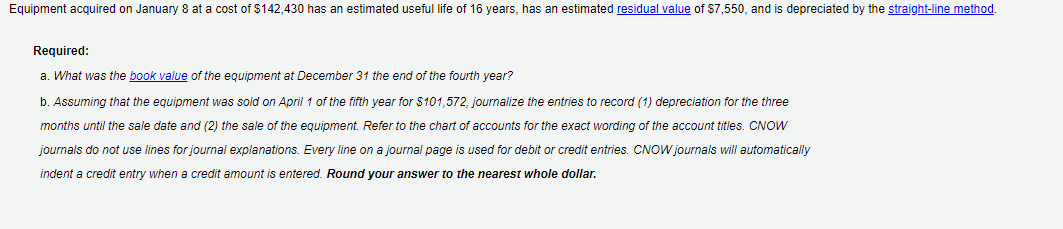 Equipment acquired on January 8 at a cost of $142,430 has an estimated useful life of 16 years, has an estimated residual value of $7,550, and is depreciated by the straight-line method.
Required:
a. What was the book value of the equipment at December 31 the end of the fourth year?
b. Assuming that the equipment was sold on April 1 of the fifth year for $101,572, journalize the entries to record (1) depreciation for the three
months until the sale date and (2) the sale of the equipment. Refer to the chart of accounts for the exact wording of the account titles. CNOW
journals do not use lines for journal explanations. Every line on a journal page is used for debit or credit entries. CNOW journals will automatically
indent a credit entry when a credit amount is entered. Round your answer to the nearest whole dollar.