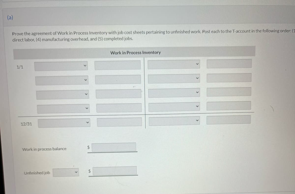 (a)
Prove the agreement of Work in Process Inventory with job cost sheets pertaining to unfinished work. Post each to the T-account in the following order: (1
direct labor, (4) manufacturing overhead, and (5) completed jobs.
1/1
12/31
Work in process balance
Unfinished job
$
$
Work in Process Inventory