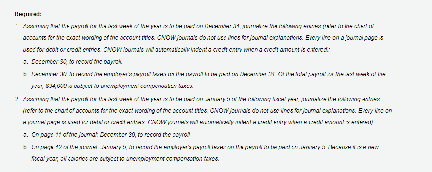 Required:
1. Assuming that the payroll for the last week of the year is to be paid on December 31, journalize the following entries (refer to the chart of
accounts for the exact wording of the account titles. CNOW journals do not use lines for journal explanations. Every line on a journal page is
used for debit or credit entries. CNOW journals will automatically indent a credit entry when a credit amount is entered):
a. December 30, to record the payroll.
b. December 30, to record the employer's payroll taxes on the payroll to be paid on December 31. Of the total payroll for the last week of the
year, $34,000 is subject to unemployment compensation taxes.
2. Assuming that the payroll for the last week of the year is to be paid on January 5 of the following fiscal year, journalize the following entries
(refer to the chart of accounts for the exact wording of the account titles. CNOW journals do not use lines for journal explanations. Every line on
a journal page is used for debit or credit entries. CNOW journals will automatically indent a credit entry when a credit amount is entered):
a. On page 11 of the journal: December 30, to record the payroll.
b. On page 12 of the journal: January 5, to record the employer's payroll taxes on the payroll to be paid on January 5. Because it is a new
fiscal year, all salaries are subject to unemployment compensation taxes.