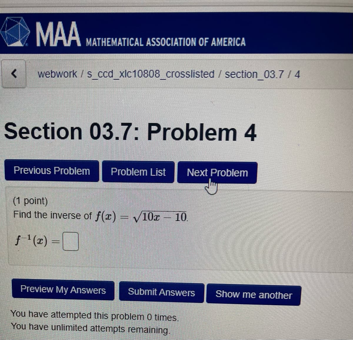 MAA
MATHEMATICAL ASSOCIATION OF AMERICA
webwork /s ccd_xlc10808_crosslisted /section 03.7 /4
Section 03.7: Problem 4
Previous Problem
Problem List
Next Problem
(1 point)
Find the inverse of f(x) = V10x 10.
f (z)
Preview My Answers
Submit Answers
Show me another
You have attempted this problem 0 times.
You have unlimited attempts remaining.
