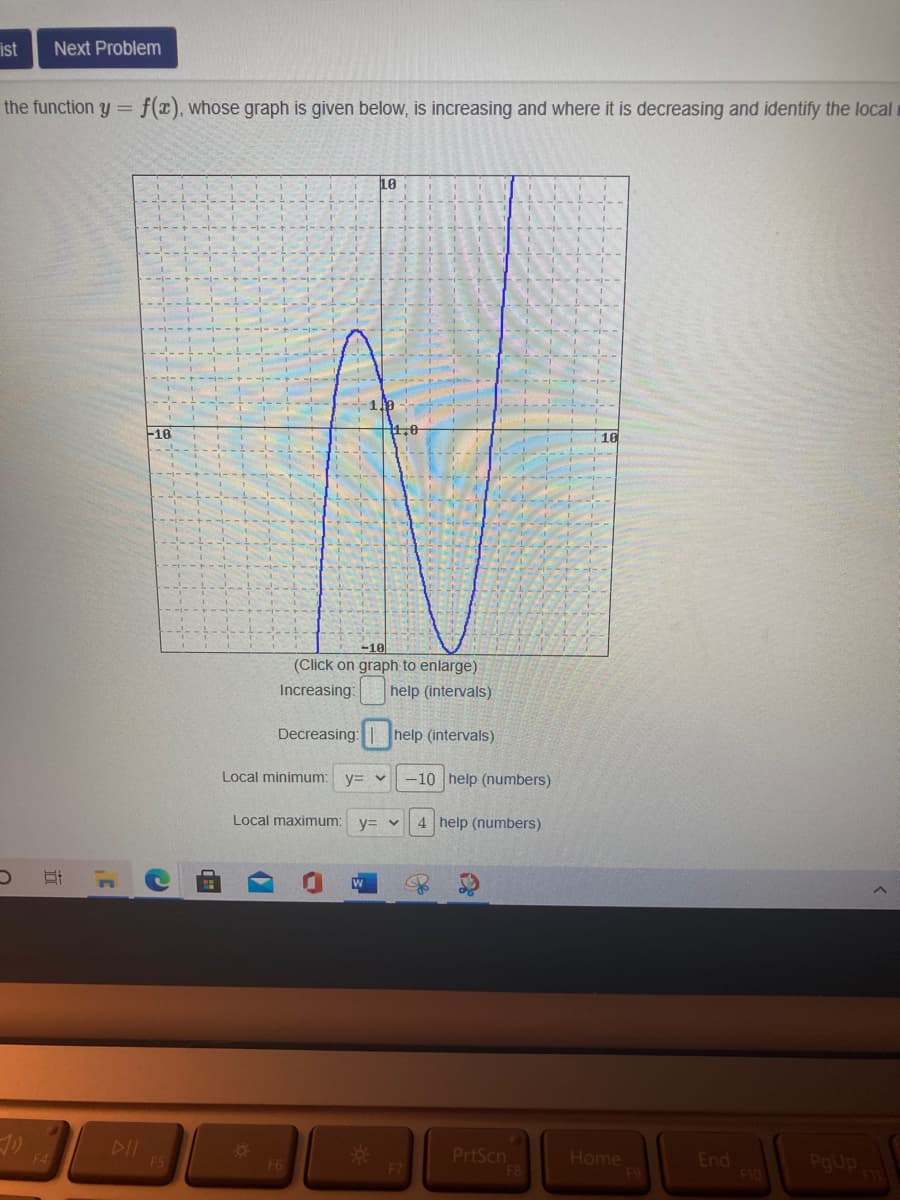 ist
Next Problem
the function y = f(x), whose graph is given below, is increasing and where it is decreasing and identify the local
10
16
.0
10
(Click on graph to enlarge)
Increasing:
help (intervals)
Decreasing:
help (intervals)
Local minimum:
y= v
-10 help (numbers)
Local maximum:
y= v
4 help (numbers)
W
DII
F5
PrtScn
Home
End
F10
PgUp
F6
近
