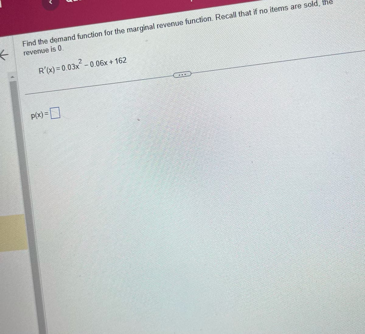 <
Find the demand function for the marginal revenue function. Recall that if no items are sold, the
revenue is 0.
R'(x) = 0.03x² -0.06x +162
P(x) =
A