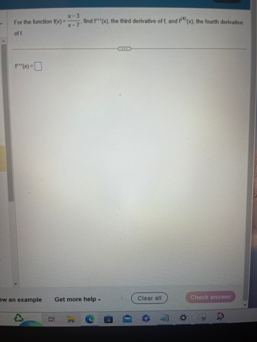 f''(x) =
x-3
For the function f(x) = -
of f.
ew an example
find f'''(x), the third derivative of f, and f(4)(x), the fourth derivative
x-7'
Get more help .
n
Clear all
Check answer