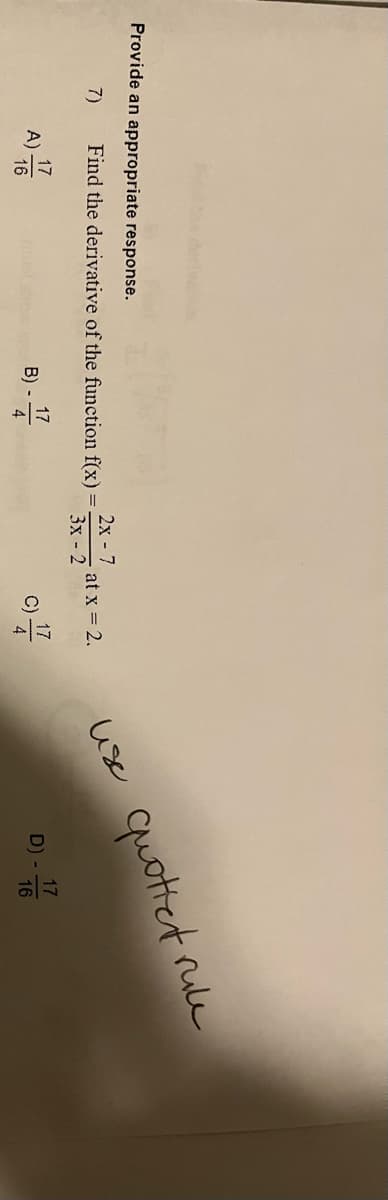 **Provide an appropriate response.**

7) Find the derivative of the function f(x) = (2x - 7) / (3x - 2) at x = 2.

**A)** \( \frac{17}{16} \)

**B)** -\(\frac{17}{4}\)

**C)** \(\frac{17}{4}\)

**D)** -\(\frac{17}{16}\)

(Note: There is a handwritten note advising to "use quotient rule.")