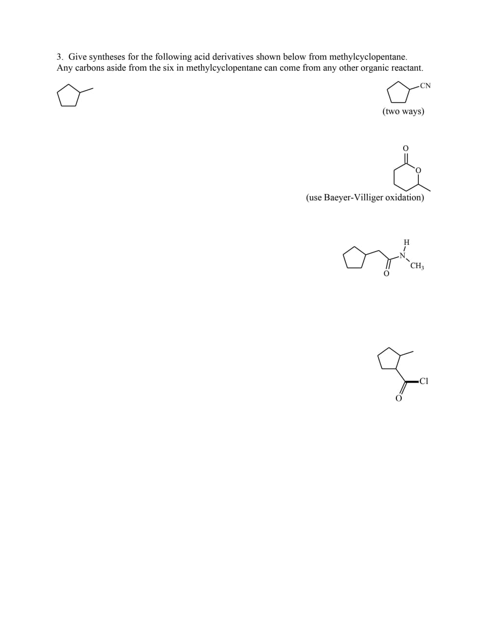 3. Give syntheses for the following acid derivatives shown below from methylcyclopentane.
Any carbons aside from the six in methylcyclopentane can come from any other organic reactant.
CN
(two ways)
(use Baeyer-Villiger oxidation)
H
CH3
■Cl