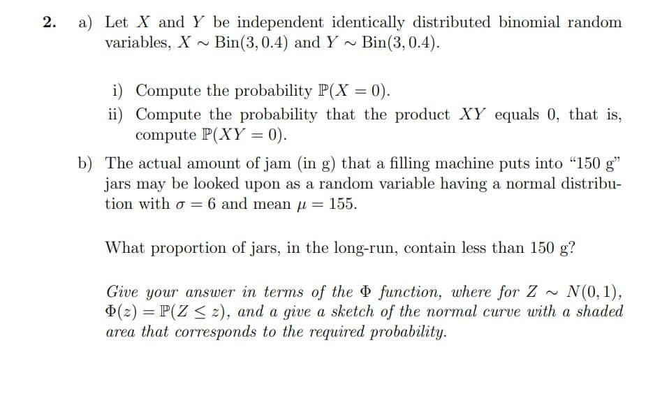 2. a) Let X and Y be independent identically distributed binomial random
variables, X~ Bin(3, 0.4) and Y ~ Bin(3, 0.4).
i) Compute the probability P(X = 0).
ii) Compute the probability that the product XY equals 0, that is,
compute P(XY = 0).
b) The actual amount of jam (in g) that a filling machine puts into "150 g"
jars may be looked upon as a random variable having a normal distribu-
tion with σ = 6 and mean μ = 155.
What proportion of jars, in the long-run, contain less than 150 g?
N(0, 1),
Give your answer in terms of the function, where for Z
(z) = P(Z), and a give a sketch of the normal curve with a shaded
area that corresponds to the required probability.