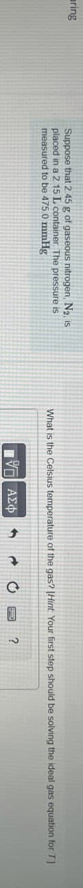 aring
Suppose that 2.45 g of gaseous nitrogen, N2, is
placed in a 2.15 L container The pressure is
measured to be 475.0 mmHg
What is the Celsius temperature of the gas? [Hint: Your first step should be solving the ideal gas equation for T.]
ΜΕ ΑΣΦ
?