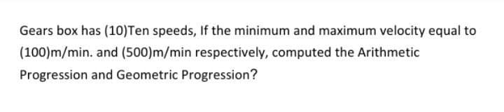 Gears box has (10)Ten speeds, If the minimum and maximum velocity equal to
(100)m/min. and (500)m/min respectively, computed the Arithmetic
Progression and Geometric Progression?
