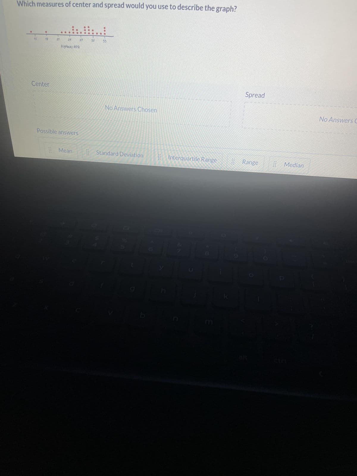 Which measures of center and spread would you use to describe the graph?
18
Center
21
24
Highway MPG
Possible answers
Mean
27
11
30
33
No Answers Chosen
Standard Deviation
0 in
5
(0
y
Interquartile Range
27
*.00
01
Spread
Range
2010
Median
No Answers C