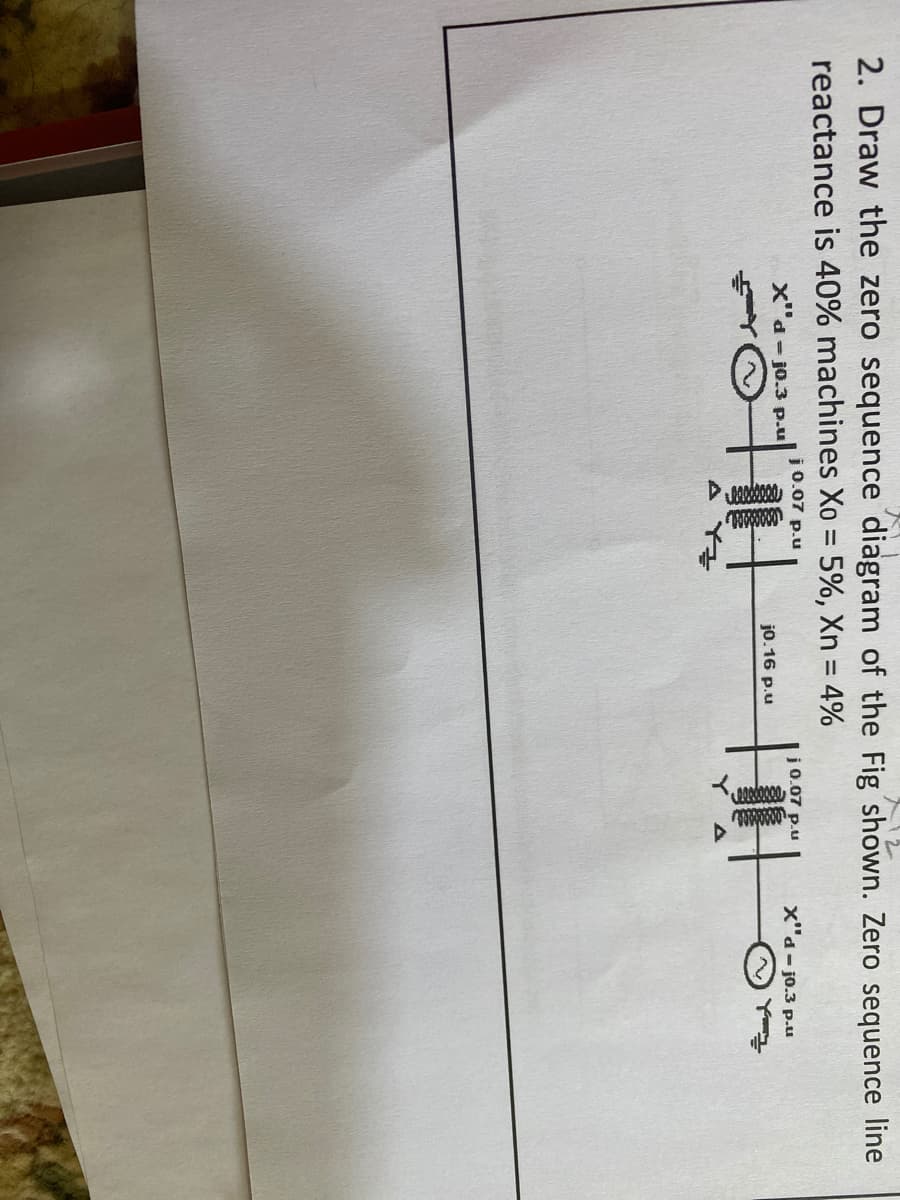 2. Draw the zero sequence diagram of the Fig shown. Zero sequence line
reactance is 40% machines Xo = 5%, Xn = 4%
x"d - jo.3 p.u
j0.07 p.u
j 0.07 p.u
x"d- jo.3 p.u
j0.16 p.u
