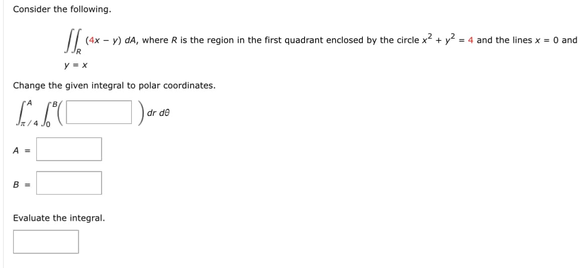 Consider the following.
Change the given integral to polar coordinates.
L.SC
A =
1₂ (4x - y) dA, where R is the region in the first quadrant enclosed by the circle x². +
R
y = x
B =
Evaluate the integral.
dr de
= 4 and the lines x = 0 and