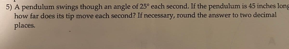 5) A pendulum swings though an angle of 25° each second. If the pendulum is 45 inches long
how far does its tip move each second? If necessary, round the answer to two decimal
places.
