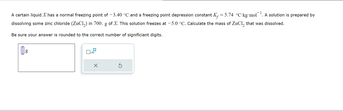 A certain liquid X has a normal freezing point of −3.40 °C and a freezing point depression constant K .=5.74 °C·kg⋅mol¯¹. A solution is prepared by
dissolving some zinc chloride (ZnCl₂) in 700. g of X. This solution freezes at -5.0 °C. Calculate the mass of ZnCl₂ that was dissolved.
Be sure your answer is rounded to the correct number of significiant digits.
g
☐
x10
X