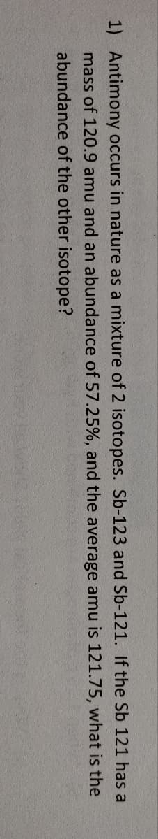 1) Antimony occurs in nature as a mixture of 2 isotopes. Sb-123 and Sb-121. If the Sb 121 has a
mass of 120.9 amu and an abundance of 57.25%, and the average amu is 121.75, what is the
abundance of the other isotope?