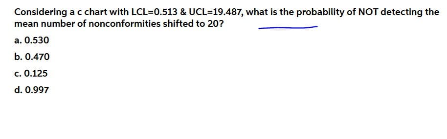 Considering a c chart with LCL=0.513 & UCL=19.487, what is the probability of NOT detecting the
mean number of nonconformities shifted to 20?
a. 0.530
b. 0.470
c. 0.125
d. 0.997
