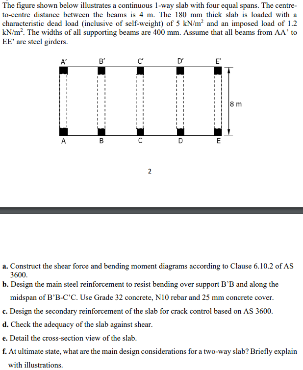 The figure shown below illustrates a continuous 1-way slab with four equal spans. The centre-
to-centre distance between the beams is 4 m. The 180 mm thick slab is loaded with a
characteristic dead load (inclusive of self-weight) of 5 kN/m² and an imposed load of 1.2
kN/m². The widths of all supporting beams are 400 mm. Assume that all beams from AA' to
EE' are steel girders.
A'
B'
I
A
B
C'
2
D'
D
E'
E
8 m
a. Construct the shear force and bending moment diagrams according to Clause 6.10.2 of AS
3600.
b. Design the main steel reinforcement to resist bending over support B'B and along the
midspan of B'B-C'C. Use Grade 32 concrete, N10 rebar and 25 mm concrete cover.
c. Design the secondary reinforcement of the slab for crack control based on AS 3600.
d. Check the adequacy of the slab against shear.
e. Detail the cross-section view of the slab.
f. At ultimate state, what are the main design considerations for a two-way slab? Briefly explain
with illustrations.