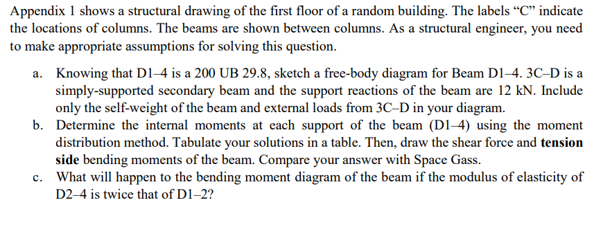 Appendix 1 shows a structural drawing of the first floor of a random building. The labels "C" indicate
the locations of columns. The beams are shown between columns. As a structural engineer, you need
to make appropriate assumptions for solving this question.
a. Knowing that D1-4 is a 200 UB 29.8, sketch a free-body diagram for Beam D1-4. 3C-D is a
simply-supported secondary beam and the support reactions of the beam are 12 kN. Include
only the self-weight of the beam and external loads from 3C-D in your diagram.
b. Determine the internal moments at each support of the beam (D1-4) using the moment
distribution method. Tabulate your solutions in a table. Then, draw the shear force and tension
side bending moments of the beam. Compare your answer with Space Gass.
c. What will happen to the bending moment diagram of the beam if the modulus of elasticity of
D2-4 is twice that of D1-2?