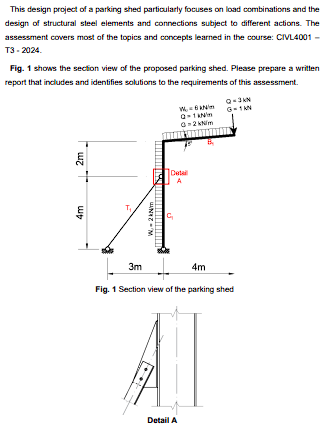 This design project of a parking shed particularly focuses on load combinations and the
design of structural steel elements and connections subject to different actions. The
assessment covers most of the topics and concepts learned in the course: CIVL4001 -
T3-2024.
Fig. 1 shows the section view of the proposed parking shed. Please prepare a written
report that includes and identifies solutions to the requirements of this assessment.
4m
2m
W.-2kNm
Detail
A
3m
4m
Fig. 1 Section view of the parking shed
Detail A
G-1KN
9-10
0-2 kN/m