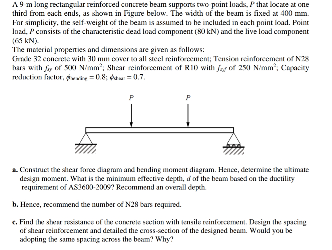 A 9-m long rectangular reinforced concrete beam supports two-point loads, P that locate at one
third from each ends, as shown in Figure below. The width of the beam is fixed at 400 mm.
For simplicity, the self-weight of the beam is assumed to be included in each point load. Point
load, P consists of the characteristic dead load component (80 kN) and the live load component
(65 kN).
The material properties and dimensions are given as follows:
Grade 32 concrete with 30 mm cover to all steel reinforcement; Tension reinforcement of N28
bars with fsy of 500 N/mm²; Shear reinforcement of R10 with fsyf of 250 N/mm²; Capacity
reduction factor, bending = 0.8; shear = 0.7.
P
P
a. Construct the shear force diagram and bending moment diagram. Hence, determine the ultimate
design moment. What is the minimum effective depth, d of the beam based on the ductility
requirement of AS3600-2009? Recommend an overall depth.
b. Hence, recommend the number of N28 bars required.
c. Find the shear resistance of the concrete section with tensile reinforcement. Design the spacing
of shear reinforcement and detailed the cross-section of the designed beam. Would you be
adopting the same spacing across the beam? Why?