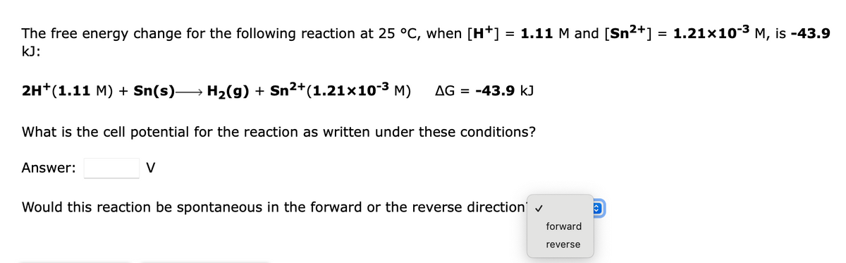 The free energy change for the following reaction at 25 °C, when [H*] = 1.11 M and [Sn2+] = 1.21x10-3 M, is -43.9
%3D
kJ:
2H*(1.11 M) + Sn(s) H2(g) + Sn2+(1.21x10-3 M)
AG = -43.9 kJ
What is the cell potential for the reaction as written under these conditions?
Answer:
V
Would this reaction be spontaneous in the forward or the reverse direction v
forward
reverse
