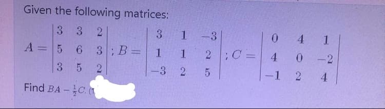 Given the following matrices:
3 3
2
1 -3
2 C=
3.
0.
4
1
A =5 6 3; B=
1.
1
4 0
-2
3.
5 2
-3 2
-1 2
4.
Find BA-C. (
