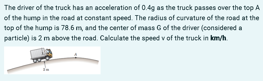 The driver of the truck has an acceleration of 0.4g as the truck passes over the top A
of the hump in the road at constant speed. The radius of curvature of the road at the
top of the hump is 78.6 m, and the center of mass G of the driver (considered a
particle) is 2 m above the road. Calculate the speed v of the truck in km/h.
2 m
