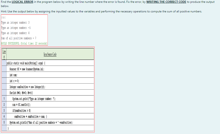 Find the LOGICAL ERROR in the program below by writing the line number where the error is found. Fix the error, by WRITING THE CORRECT CODE to produce the output
below.
Hint: Use the output below by assigning the inputted values to the variables and performing the necessary operations to compute the sum of all positive numbers.
run:
Type an integer number: 3
Type an integer number: -5
Type an integer number: 4
Sum of all positive numbers = 7
BUILD SUCCESSFUL (total time: 22 seconds)
Java Source Code
pablic static void nain(String(] args) {
Scanner SC = new Scanner(Systan. in);
int mum;
int r = 0;
Integer sumPositive = nex Integer(r);
for (int M-1; K=3; M+){
Systen. out.print("ype an integer nmber: ");
1
2
num = SC.nextInt ();
if(sınPositive > 0)
4
sunPositive = sumPositive + nun; }
5 Systen.out.println("Sun of all positive nunbers = " +sunPositive);
