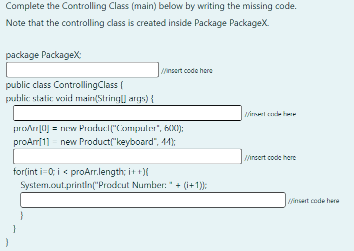 Complete the Controlling Class (main) below by writing the missing code.
Note that the controlling class is created inside Package PackageX.
package PackageX;
//insert code here
public class ControllingClass {
public static void main(String[] args) {
//insert code here
proArr[0] = new Product("Computer", 600);
proArr[1] = new Product("keyboard", 44);
/insert code here
for(int i=0; i < proArr.length; i++){
System.out.println("Prodcut Number: " + (i+1));
//insert code here
}
}
}
