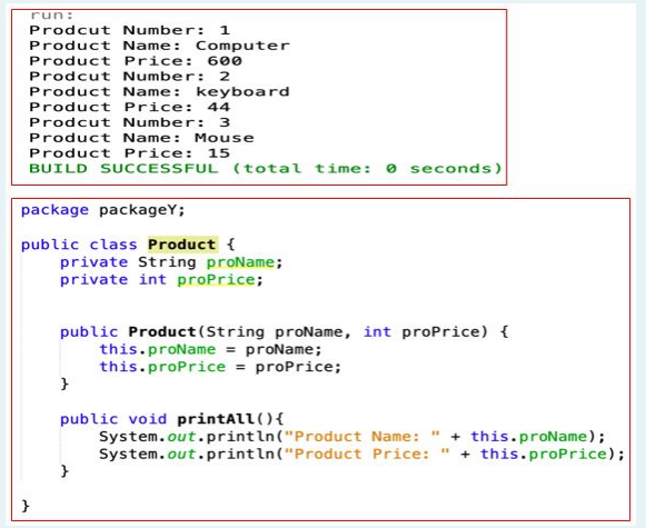 run:
Prodcut Number: 1
Product Name: Computer
Product Price: 600
Prodcut Number: 2
Product Name: keyboard
Product Price:
44
Prodcut Number: 3
Product Name: Mouse
Product Price:
15
BUILD SUCCESSFUL (total time: o seconds)
package packageY;
public class Product {
private String proName;
private int proPrice;
public Product(String proName, int proPrice) {
this.proName = proName;
this.proPrice = proPrice;
public void printAll(){
System.out.println("Product Name: " + this.proName);
System.out.println("Product Price: " + this.proPrice);
}
