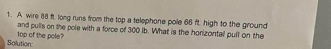 1. A wire 88 ft. long runs from the top a telephone pole 66 ft. high to the ground
and pulls on the pole with a force of 300 lb. What is the horizontal pull on the
top of the pole?
Solution: