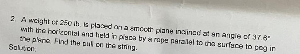 2. A weight of 250 lb. is placed on a smooth plane inclined at an angle of 37.6°
with the horizontal and held in place by a rope parallel to the surface to peg in
the plane. Find the pull on the string.
Solution: