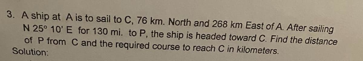 3. A ship at A is to sail to C, 76 km. North and 268 km East of A. After sailing
N 25° 10' E for 130 mi. to P, the ship is headed toward C. Find the distance
of P from C and the required course to reach C in kilometers.
Solution: