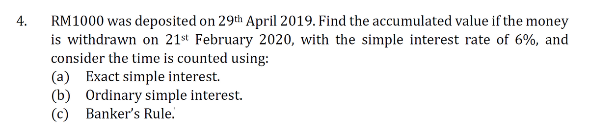 RM1000 was deposited on 29th April 2019. Find the accumulated value if the money
is withdrawn on 21st February 2020, with the simple interest rate of 6%, and
consider the time is counted using:
4.
(a) Exact simple interest.
(b) Ordinary simple interest.
(c) Banker's Rule.
