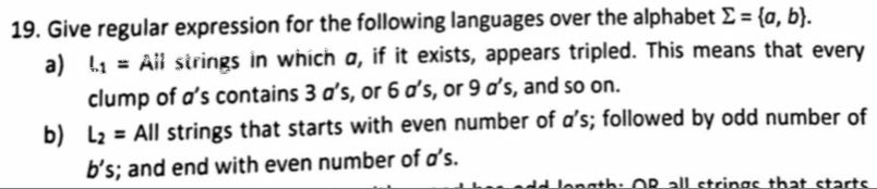 19. Give regular expression for the following languages over the alphabet E = {a, b}.
a) 1 = Ail sirings in which a, if it exists, appears tripled. This means that every
clump of a's contains 3 d's, or 6 d's, or 9 ď's, and so on.
b) L2 = All strings that starts with even number of a's; followed by odd number of
b's; and end with even number of a's.
dd lenath: OR all strings that starts
