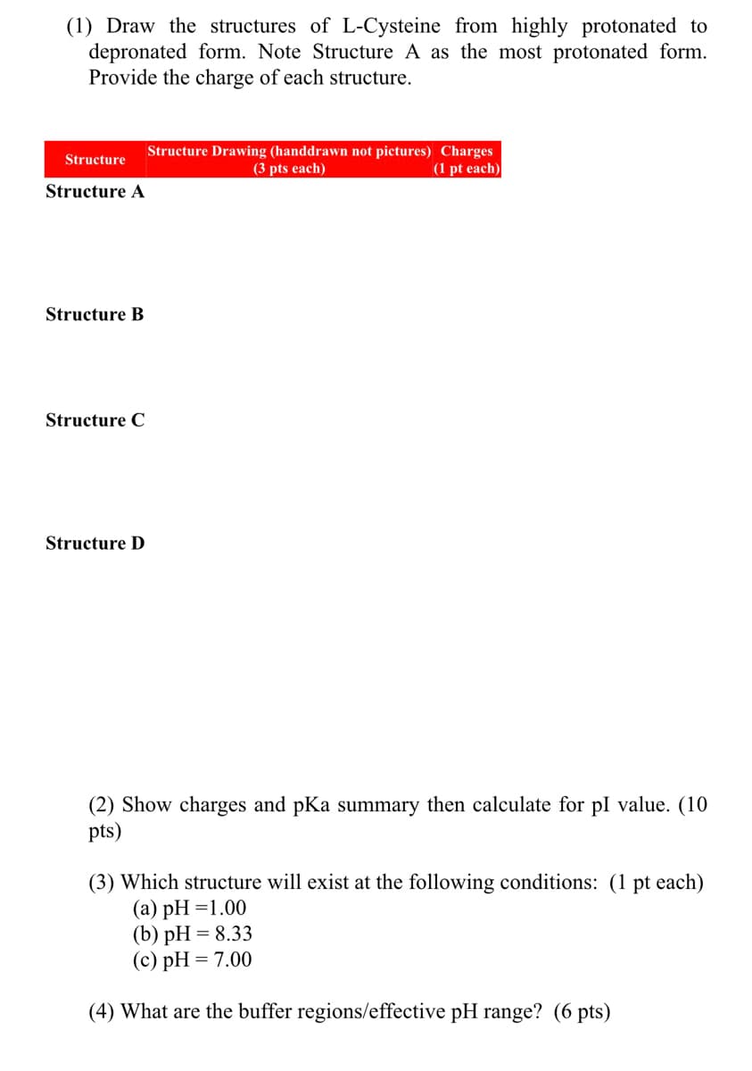 (1) Draw the structures of L-Cysteine from highly protonated to
depronated form. Note Structure A as the most protonated form.
Provide the charge of each structure.
Structure Drawing (handdrawn not pictures) Charges
(3 pts each)
Structure
(1 pt each)
Structure A
Structure B
Structure C
Structure D
(2) Show charges and pKa summary then calculate for pl value. (10
pts)
(3) Which structure will exist at the following conditions: (1 pt each)
(а) рH %3D1.00
(b) рH %3D 8.33
(c) pH = 7.00
(4) What are the buffer regions/effective pH range? (6 pts)
